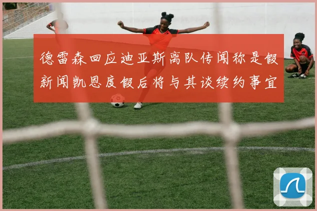 德雷森回应迪亚斯离队传闻称是假新闻凯恩度假后将与其谈续约事宜
