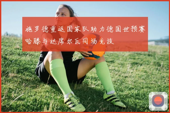 施罗德重返国家队助力德国世预赛哈滕与达席尔瓦同场竞技