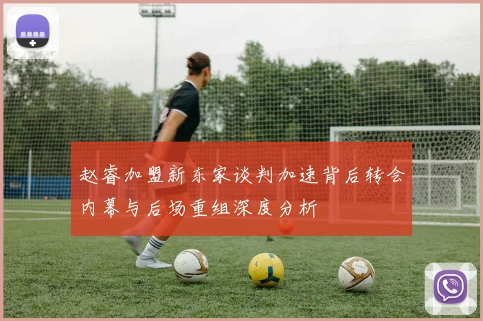 赵睿加盟新东家谈判加速背后转会内幕与后场重组深度分析