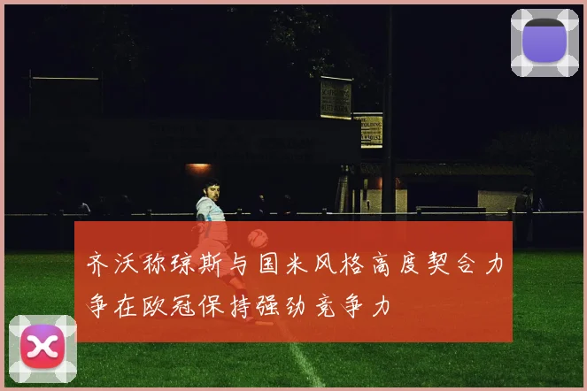 齐沃称琼斯与国米风格高度契合力争在欧冠保持强劲竞争力